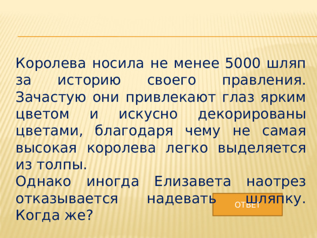 Королева носила не менее 5000 шляп за историю своего правления. Зачастую они привлекают глаз ярким цветом и искусно декорированы цветами, благодаря чему не самая высокая королева легко выделяется из толпы. Однако иногда Елизавета наотрез отказывается надевать шляпку. Когда же? ОТВЕТ 