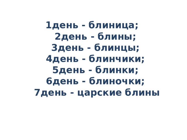   1день - блиница;    2день - блины;   3день - блинцы;   4день - блинчики;   5день - блинки;   6день - блиночки;   7день - царские блины 