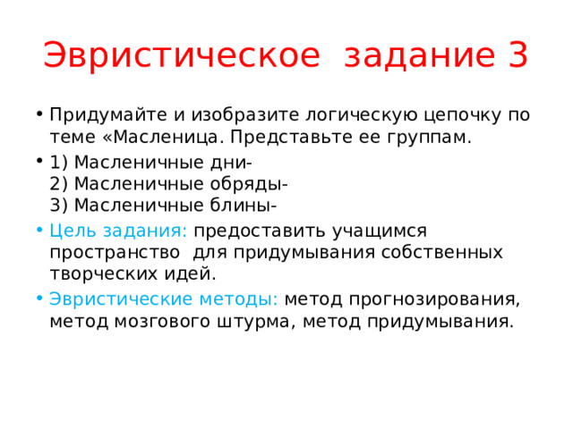 Эвристическое задание 3 Придумайте и изобразите логическую цепочку по теме «Масленица. Представьте ее группам. 1) Масленичные дни-  2) Масленичные обряды-  3) Масленичные блины- Цель задания: предоставить учащимся пространство для придумывания собственных творческих идей. Эвристические методы: метод прогнозирования, метод мозгового штурма, метод придумывания. 