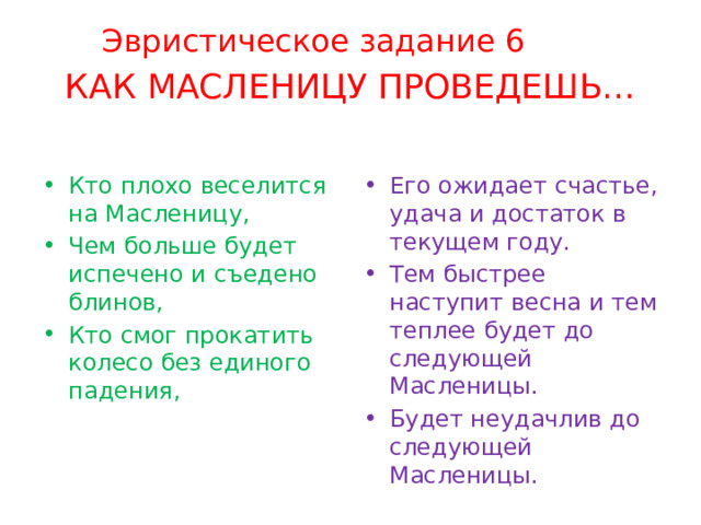 Эвристическое задание 6 КАК МАСЛЕНИЦУ ПРОВЕДЕШЬ… Кто плохо веселится на Масленицу, Чем больше будет испечено и съедено блинов, Кто смог прокатить колесо без единого падения, Его ожидает счастье, удача и достаток в текущем году. Тем быстрее наступит весна и тем теплее будет до следующей Масленицы. Будет неудачлив до следующей Масленицы.  