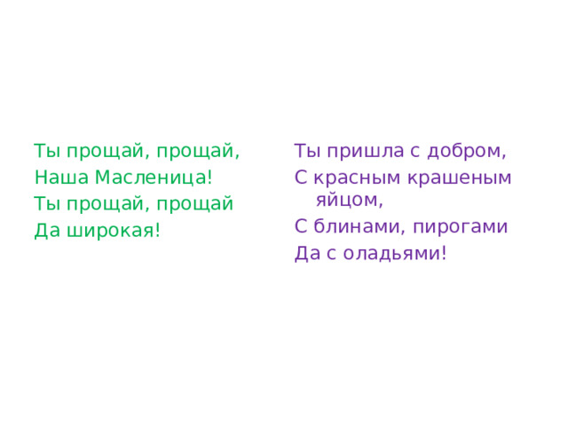 Ты прощай, прощай, Ты пришла с добром, Наша Масленица! С красным крашеным яйцом, Ты прощай, прощай С блинами, пирогами Да широкая! Да с оладьями! 