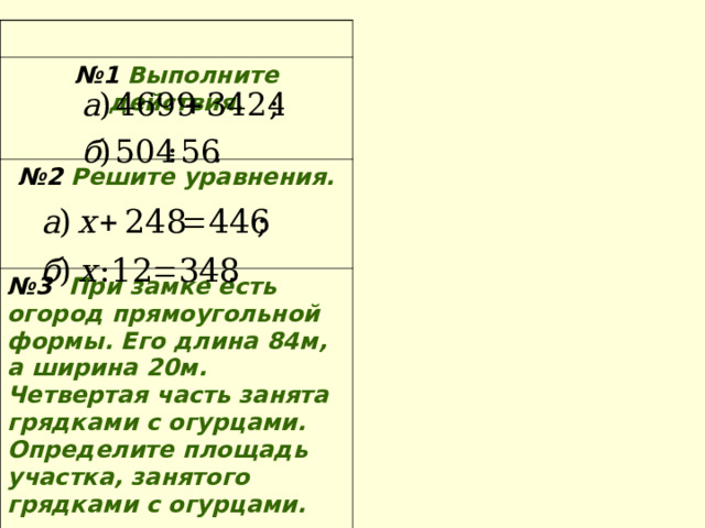 № 1 Выполните действия.  № 2 Решите уравнения. № 3 При замке есть огород прямоугольной формы. Его длина 84м, а ширина 20м. Четвертая часть занята грядками с огурцами. Определите площадь участка, занятого грядками с огурцами. 