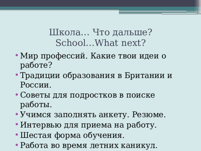 Школа… Что дальше?  School…What next? Мир профессий. Какие твои идеи о работе? Традиции образования в Британии и России. Советы для подростков в поиске работы. Учимся заполнять анкету. Резюме. Интервью для приема на работу. Шестая форма обучения. Работа во время летних каникул. Приоритеты в выборе профессии. 