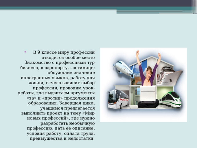 В 9 классе миру профессий отводится особое место Знакомство с профессиями тур бизнеса, в аэропорту, гостинице; обсуждаем значение иностранных языков, работу для жизни, отчего зависит выбор профессии, проводим урок- дебаты, где выдвигаем аргументы «за» и «против» продолжения образования. Завершая цикл, учащимся предлагается выполнить проект на тему «Мир новых профессий», где нужно разработать необычную профессию: дать ее описание, условия работу, оплата труда, преимущества и недостатки 