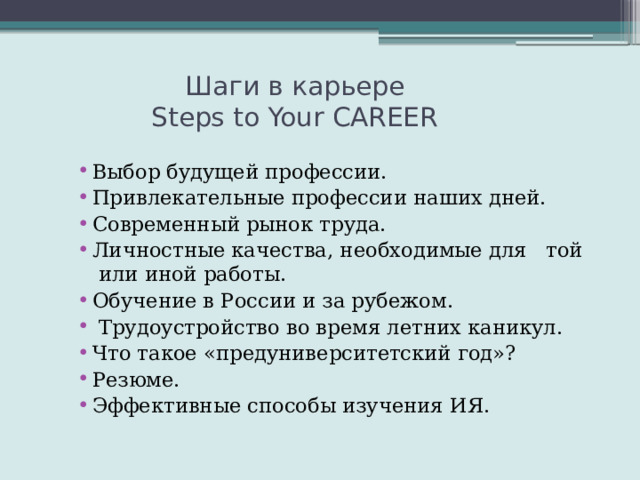  Шаги в карьере  Steps to Your CAREER Выбор будущей профессии. Привлекательные профессии наших дней. Современный рынок труда. Личностные качества, необходимые для той или иной работы. Обучение в России и за рубежом.  Трудоустройство во время летних каникул. Что такое «предуниверситетский год»? Резюме. Эффективные способы изучения ИЯ. 