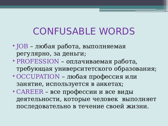 CONFUSABLE WORDS JOB – любая работа, выполняемая регулярно, за деньги; PROFESSION – оплачиваемая работа, требующая университетского образования; OCCUPATION – любая профессия или занятие, используется в анкетах; CAREER – все профессии и все виды деятельности, которые человек выполняет последовательно в течение своей жизни. 