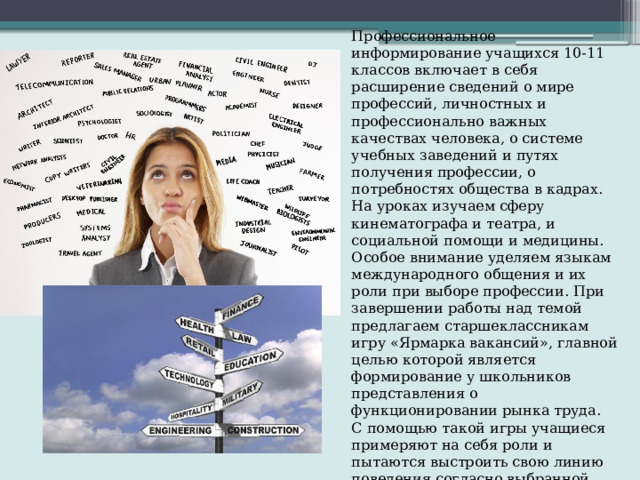 Профессиональное информирование учащихся 10-11 классов включает в себя расширение сведений о мире профессий, личностных и профессионально важных качествах человека, о системе учебных заведений и путях получения профессии, о потребностях общества в кадрах. На уроках изучаем сферу кинематографа и театра, и социальной помощи и медицины. Особое внимание уделяем языкам международного общения и их роли при выборе профессии. При завершении работы над темой предлагаем старшеклассникам игру «Ярмарка вакансий», главной целью которой является формирование у школьников представления о функционировании рынка труда. С помощью такой игры учащиеся примеряют на себя роли и пытаются выстроить свою линию поведения согласно выбранной стратегии. Эта работа ведет к закреплению полученной информации и перевод полученных знаний в навыки. 