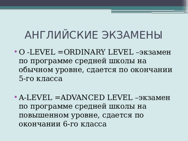  АНГЛИЙСКИЕ ЭКЗАМЕНЫ O -LEVEL =ORDINARY LEVEL –экзамен по программе средней школы на обычном уровне, сдается по окончании 5-го класса A-LEVEL =ADVANCED LEVEL –экзамен по программе средней школы на повышенном уровне, сдается по окончании 6-го класса 