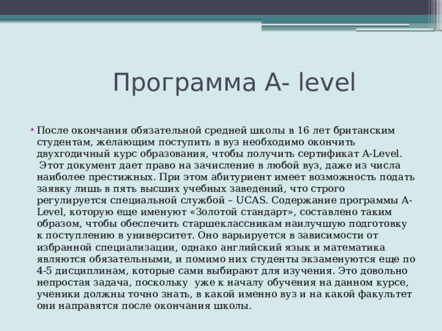  Программа А- level После окончания обязательной средней школы в 16 лет британским студентам, желающим поступить в вуз необходимо окончить двухгодичный курс образования, чтобы получить сертификат A-Level.  Этот документ дает право на зачисление в любой вуз, даже из числа наиболее престижных. При этом абитуриент имеет возможность подать заявку лишь в пять высших учебных заведений, что строго регулируется специальной службой – UCAS. Содержание программы A-Level, которую еще именуют «Золотой стандарт», составлено таким образом, чтобы обеспечить старшеклассникам наилучшую подготовку к поступлению в университет. Оно варьируется в зависимости от избранной специализации, однако английский язык и математика являются обязательными, и помимо них студенты экзаменуются еще по 4-5 дисциплинам, которые сами выбирают для изучения. Это довольно непростая задача, поскольку  уже к началу обучения на данном курсе, ученики должны точно знать, в какой именно вуз и на какой факультет они направятся после окончания школы. 