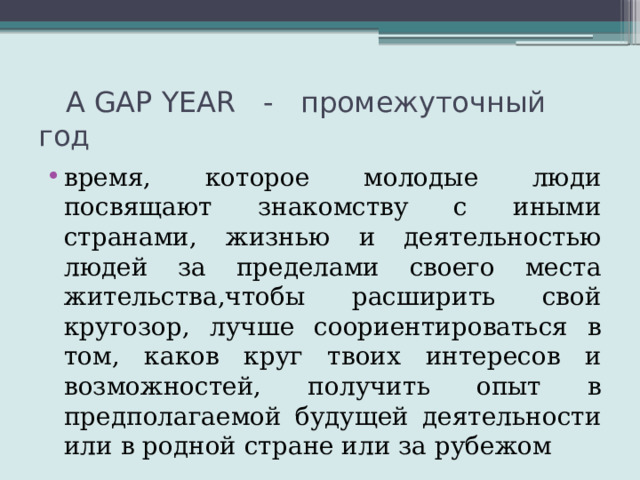  A GAP YEAR - промежуточный год время, которое молодые люди посвящают знакомству с иными странами, жизнью и деятельностью людей за пределами своего места жительства,чтобы расширить свой кругозор, лучше соориентироваться в том, каков круг твоих интересов и возможностей, получить опыт в предполагаемой будущей деятельности или в родной стране или за рубежом 