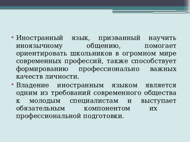 Иностранный язык, призванный научить иноязычному общению, помогает ориентировать школьников в огромном мире современных профессий, также способствует формированию профессионально важных качеств личности. Владение иностранным языком является одним из требований современного общества к молодым специалистам и выступает обязательным компонентом их профессиональной подготовки. 