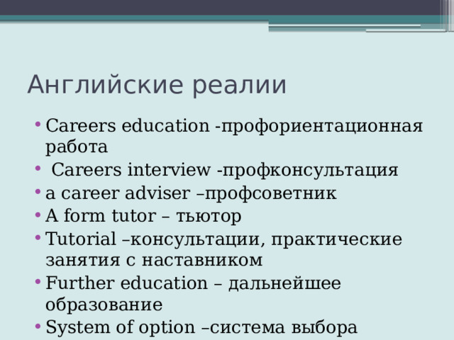 Английские реалии Careers education -профориентационная работа  Careers interview -профконсультация a career adviser –профсоветник A form tutor – тьютор Tutorial –консультации, практические занятия с наставником Further education – дальнейшее образование System of option –система выбора предметов 