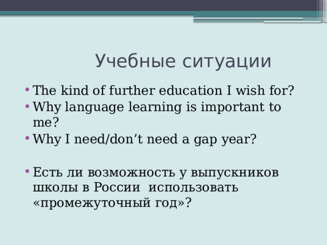  Учебные ситуации The kind of further education I wish for? Why language learning is important to me? Why I need/don’t need a gap year? Есть ли возможность у выпускников школы в России использовать «промежуточный год»? 