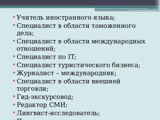 Учитель иностранного языка; Специалист в области таможенного дела; Специалист в области международных отношений; Специалист по IT; Специалист туристического бизнеса; Журналист – международник; Специалист в области внешней торговли; Гид-экскурсовод; Редактор СМИ; Лингвист-исследователь; Переводчик и др. 