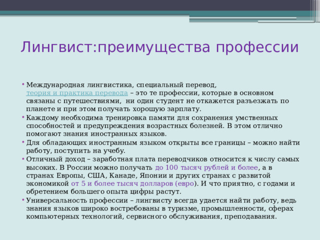 Лингвист:преимущества профессии Международная лингвистика, специальный перевод,  теория и практика перевода  – это те профессии, которые в основном связаны с путешествиями, ни один студент не откажется разъезжать по планете и при этом получать хорошую зарплату. Каждому необходима тренировка памяти для сохранения умственных способностей и предупреждения возрастных болезней. В этом отлично помогают знания иностранных языков. Для обладающих иностранным языком открыты все границы – можно найти работу, поступить на учебу. Отличный доход – заработная плата переводчиков относится к числу самых высоких. В России можно получать до 100 тысяч рублей и более , а в странах Европы, США, Канаде, Японии и других странах с развитой экономикой от 5 и более тысяч долларов (евро ). И что приятно, с годами и обретением большего опыта цифры растут. Универсальность профессии – лингвисту всегда удается найти работу, ведь знания языков широко востребованы в туризме, промышленности, сферах компьютерных технологий, сервисного обслуживания, преподавания. 