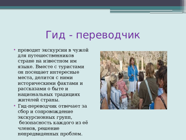 Гид - переводчик проводит экскурсии в чужой для путешественников стране на известном им языке. Вместе с туристами он посещает интересные места, делится с ними историческими фактами и рассказами о быте и национальных традициях жителей страны. Гид-переводчик отвечает за сбор и сопровождение экскурсионных групп,  безопасность каждого из её членов, решение непредвиденных проблем. 