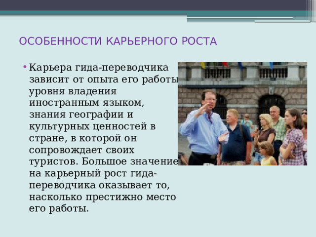 ОСОБЕННОСТИ КАРЬЕРНОГО РОСТА   Карьера гида-переводчика зависит от опыта его работы, уровня владения иностранным языком, знания географии и культурных ценностей в стране, в которой он сопровождает своих туристов. Большое значение на карьерный рост гида-переводчика оказывает то, насколько престижно место его работы. 