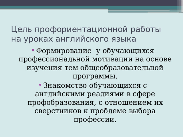 Цель профориентационной работы на уроках английского языка Формирование у обучающихся профессиональной мотивации на основе изучения тем общеобразовательной программы. Знакомство обучающихся с английскими реалиями в сфере профобразования, с отношением их сверстников к проблеме выбора профессии. 