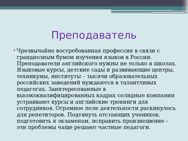 Преподаватель Чрезвычайно востребованная профессия в связи с грандиозным бумом изучения языков в России. Преподаватели английского нужны не только в школах. Языковые курсы, детские сады и развивающие центры, техникумы, институты – тысячи образовательных российских заведений нуждаются в талантливых педагогах. Заинтересованные в высококвалифицированных кадрах солидные компании устраивают курсы и английские тренинги для сотрудников. Огромное поле деятельности раскинулось для репетиторов. Подтянуть отстающих учеников, подготовить к экзаменам, исправить произношение – эти проблемы чаще решают частные педагоги. 