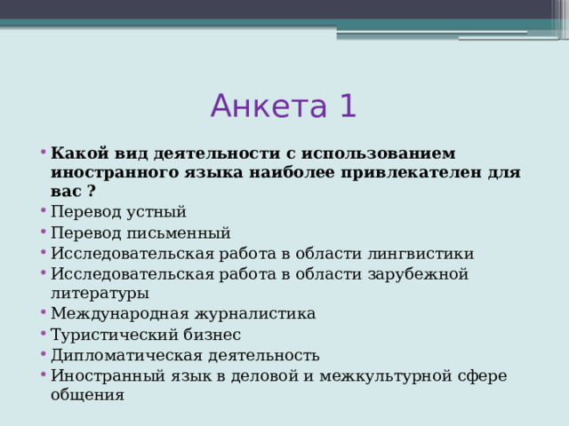 Анкета 1 Какой вид деятельности с использованием иностранного языка наиболее привлекателен для вас ? Перевод устный Перевод письменный Исследовательская работа в области лингвистики Исследовательская работа в области зарубежной литературы Международная журналистика Туристический бизнес Дипломатическая деятельность Иностранный язык в деловой и межкультурной сфере общения 