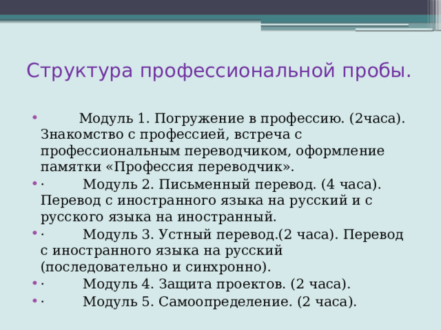 Структура профессиональной пробы.           Модуль 1. Погружение в профессию. (2часа). Знакомство с профессией, встреча с профессиональным переводчиком, оформление памятки «Профессия переводчик». ·         Модуль 2. Письменный перевод. (4 часа). Перевод с иностранного языка на русский и с русского языка на иностранный. ·         Модуль 3. Устный перевод.(2 часа). Перевод с иностранного языка на русский (последовательно и синхронно). ·         Модуль 4. Защита проектов. (2 часа). ·         Модуль 5. Самоопределение. (2 часа). 