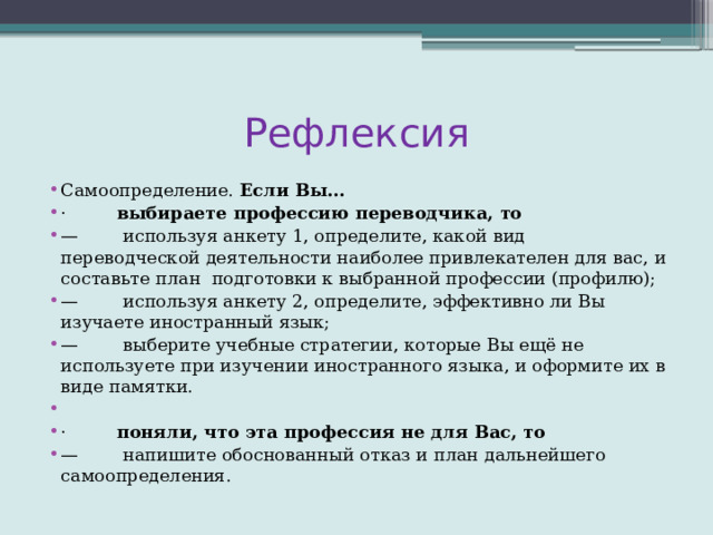 Рефлексия Самоопределение.  Если Вы… ·          выбираете профессию переводчика, то —         используя анкету 1, определите, какой вид переводческой деятельности наиболее привлекателен для вас, и составьте план  подготовки к выбранной профессии (профилю); —         используя анкету 2, определите, эффективно ли Вы изучаете иностранный язык; —         выберите учебные стратегии, которые Вы ещё не используете при изучении иностранного языка, и оформите их в виде памятки.   ·          поняли, что эта профессия не для Вас, то —         напишите обоснованный отказ и план дальнейшего самоопределения. 