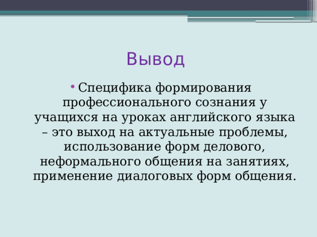 Вывод Специфика формирования профессионального сознания у учащихся на уроках английского языка – это выход на актуальные проблемы, использование форм делового, неформального общения на занятиях, применение диалоговых форм общения. 