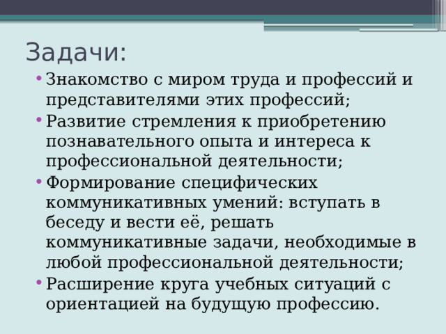 Задачи: Знакомство с миром труда и профессий и представителями этих профессий; Развитие стремления к приобретению познавательного опыта и интереса к профессиональной деятельности; Формирование специфических коммуникативных умений: вступать в беседу и вести её, решать коммуникативные задачи, необходимые в любой профессиональной деятельности; Расширение круга учебных ситуаций с ориентацией на будущую профессию. 