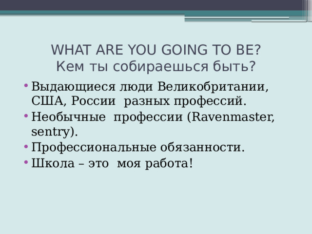 WHAT ARE YOU GOING TO BE?  Кем ты собираешься быть? Выдающиеся люди Великобритании, США, России разных профессий. Необычные профессии (Ravenmaster, sentry). Профессиональные обязанности. Школа – это моя работа! 