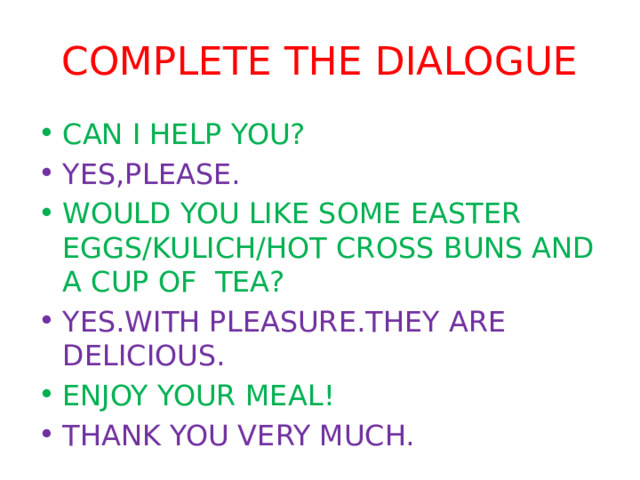 COMPLETE THE DIALOGUE CAN I HELP YOU? YES,PLEASE. WOULD YOU LIKE SOME EASTER EGGS/KULICH/HOT CROSS BUNS AND A CUP OF TEA? YES.WITH PLEASURE.THEY ARE DELICIOUS. ENJOY YOUR MEAL! THANK YOU VERY MUCH. 