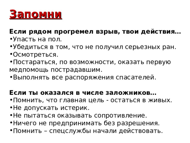 Запомни  Если рядом прогремел взрыв, твои действия… Упасть на пол. Убедиться в том, что не получил серьезных ран. Осмотреться. Постараться, по возможности, оказать первую медпомощь пострадавшим. Выполнять все распоряжения спасателей. Если ты оказался в числе заложников…  Помнить, что главная цель - остаться в живых. Не допускать истерик. Не пытаться оказывать сопротивление. Ничего не предпринимать без разрешения. Помнить – спецслужбы начали действовать. 