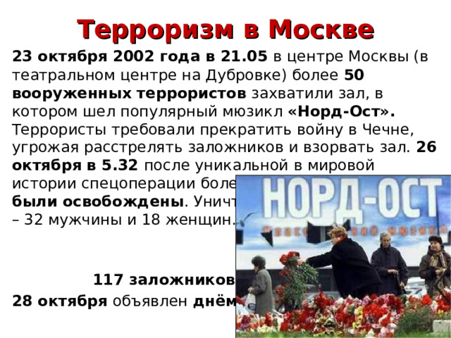 Терроризм в Москве  23 октября 2002 года в 21.05 в центре Москвы (в театральном центре на Дубровке) более 50 вооруженных террористов захватили зал, в котором шел популярный мюзикл «Норд-Ост». Террористы требовали прекратить войну в Чечне, угрожая расстрелять заложников и взорвать зал. 26 октября в 5.32 после уникальной в мировой истории спецоперации более 500 заложников были освобождены . Уничтожены 50 террористов – 32 мужчин ы и 18 женщин.     117 заложников погибли…  28 октября объявлен дн ём траура  