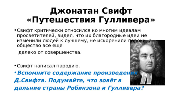 Джонатан Свифт «Путешествия Гулливера» Свифт критически относился ко многим идеалам просветителей, видел, что их благородные идеи не изменили людей к лучшему, не искоренили пороки, а общество все еще  далеко от совершенства. Свифт написал пародию. Вспомните содержание произведения Д.Свифта. Подумайте, что зовёт в дальние страны Робинзона и Гулливера? 