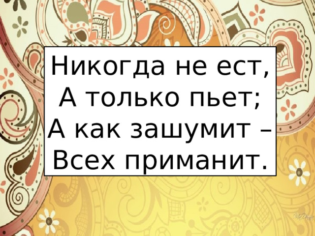 Никогда не ест, А только пьет; А как зашумит – Всех приманит. 