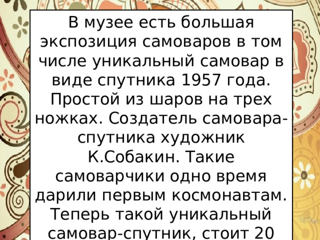 В музее есть большая экспозиция самоваров в том числе уникальный самовар в виде спутника 1957 года. Простой из шаров на трех ножках. Создатель самовара-спутника художник К.Собакин. Такие самоварчики одно время дарили первым космонавтам. Теперь такой уникальный самовар-спутник, стоит 20 000 рублей. 