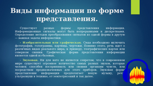 Виды информации по форме представления.  Существует разные формы представления информации. Информационные сигналы могут быть непрерывными и дискретными. Определение методов преобразования сигналов из одной формы в другую — важная задача информатики.  - Изобразительная или графическая. Сюда необходимо включить фотографии, голограммы, картины, чертежи. Помимо этого, речь идет о различных видах реального мира, к примеру, географических картах или северном сиянии. Графическая форма представления информации является одной из базовых.  - Звуковая. Ни для кого не является секретом, что в современном мире существует огромное количество самых разных звуков, которые человек способен воспринимать или своими органами чувств, или посредством предназначенных для этого приборов. Звуковая форма представления информации предполагает некую музыку, речь, ультразвуки в технике, от землетрясений и так далее. 