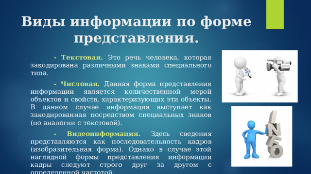 Виды информации по форме представления.   - Текстовая. Это речь человека, которая закодирована различными знаками специального типа.   - Числовая. Данная форма представления информации является количественной мерой объектов и свойств, характеризующих эти объекты. В данном случае информация выступает как закодированная посредством специальных знаков (по аналогии с текстовой).   - Видеоинформация. Здесь сведения представляются как последовательность кадров (изобразительная форма). Однако в случае этой наглядной формы представления информации кадры следуют строго друг за другом с определенной частотой. 