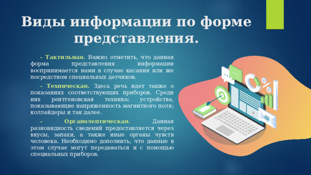 Виды информации по форме представления.  - Тактильная. Важно отметить, что данная форма представления информации воспринимается нами в случае касания или же посредством специальных датчиков.  - Техническая. Здесь речь идет также о показаниях соответствующих приборов. Среди них рентгеновская техника; устройства, показывающие напряженность магнитного поля; коллайдеры и так далее.  - Органолептическая. Данная разновидность сведений предоставляется через вкусы, запахи, а также иные органы чувств человека. Необходимо дополнить, что данные в этом случае могут передаваться и с помощью специальных приборов. 