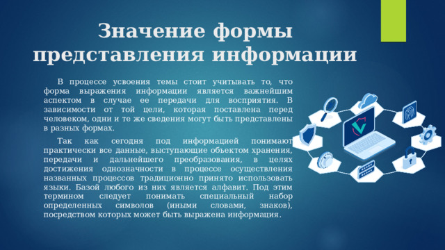 Значение формы представления информации  В процессе усвоения темы стоит учитывать то, что форма выражения информации является важнейшим аспектом в случае ее передачи для восприятия. В зависимости от той цели, которая поставлена перед человеком, одни и те же сведения могут быть представлены в разных формах.  Так как сегодня под информацией понимают практически все данные, выступающие объектом хранения, передачи и дальнейшего преобразования, в целях достижения однозначности в процессе осуществления названных процессов традиционно принято использовать языки. Базой любого из них является алфавит. Под этим термином следует понимать специальный набор определенных символов (иными словами, знаков), посредством которых может быть выражена информация. 