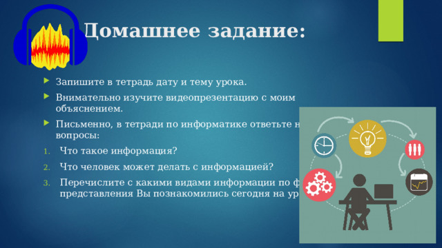 Домашнее задание: Запишите в тетрадь дату и тему урока. Внимательно изучите видеопрезентацию с моим объяснением. Письменно, в тетради по информатике ответьте на вопросы: Что такое информация? Что человек может делать с информацией? Перечислите с какими видами информации по форме представления Вы познакомились сегодня на уроке? 