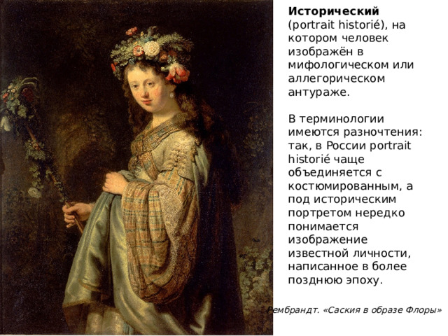 Исторический (portrait historié), на котором человек изображён в мифологическом или аллегорическом антураже. В терминологии имеются разночтения: так, в России portrait historié чаще объединяется с костюмированным, а под историческим портретом нередко понимается изображение известной личности, написанное в более позднюю эпоху.   Рембрандт. «Саския в образе Флоры»  