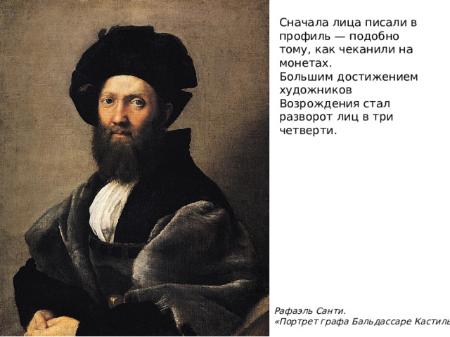 Сначала лица писали в профиль — подобно тому, как чеканили на монетах. Большим достижением художников Возрождения стал разворот лиц в три четверти.   Рафаэль Санти. «Портрет графа Бальдассаре Кастильоне»  