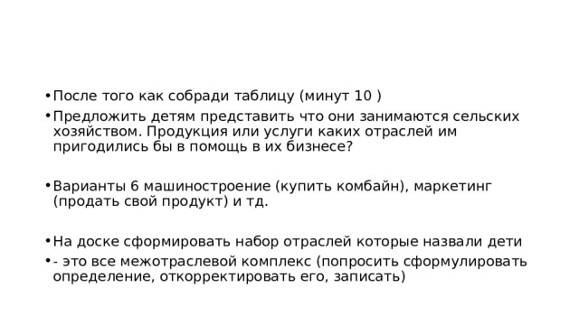 После того как собради таблицу (минут 10 ) Предложить детям представить что они занимаются сельских хозяйством. Продукция или услуги каких отраслей им пригодились бы в помощь в их бизнесе? Варианты 6 машиностроение (купить комбайн), маркетинг (продать свой продукт) и тд. На доске сформировать набор отраслей которые назвали дети - это все межотраслевой комплекс (попросить сформулировать определение, откорректировать его, записать) 