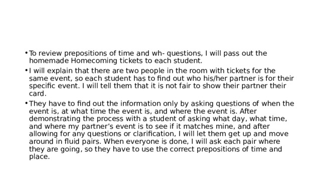 To review prepositions of time and wh- questions, I will pass out the homemade Homecoming tickets to each student. I will explain that there are two people in the room with tickets for the same event, so each student has to find out who his/her partner is for their specific event. I will tell them that it is not fair to show their partner their card. They have to find out the information only by asking questions of when the event is, at what time the event is, and where the event is. After demonstrating the process with a student of asking what day, what time, and where my partner’s event is to see if it matches mine, and after allowing for any questions or clarification, I will let them get up and move around in fluid pairs. When everyone is done, I will ask each pair where they are going, so they have to use the correct prepositions of time and place. 