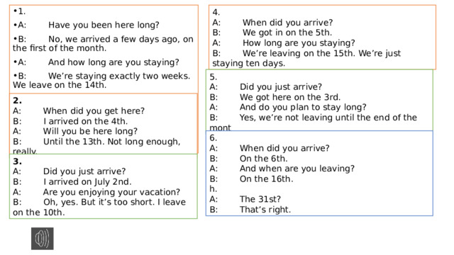 4. A:        When did you arrive? B:        We got in on the 5th. A:        How long are you staying? B:        We’re leaving on the 15th. We’re just staying ten days. 1. A:        Have you been here long? B:        No, we arrived a few days ago, on the first of the month. A:        And how long are you staying? B:        We’re staying exactly two weeks. We leave on the 14th.  5. A:        Did you just arrive? B:        We got here on the 3rd. A:        And do you plan to stay long? B:        Yes, we’re not leaving until the end of the mont 2. A:        When did you get here? B:        I arrived on the 4th. A:        Will you be here long? B:        Until the 13th. Not long enough, really. 6. A:        When did you arrive? B:        On the 6th. A:        And when are you leaving? B:        On the 16th. h. A:        The 31st? B:        That’s right. 3. A:        Did you just arrive? B:        I arrived on July 2nd. A:        Are you enjoying your vacation? B:        Oh, yes. But it’s too short. I leave on the 10th. 
