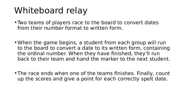 Whiteboard relay   Two teams of players race to the board to convert dates from their number format to written form. When the game begins, a student from each group will run to the board to convert a date to its written form, containing the ordinal number. When they have finished, they'll run back to their team and hand the marker to the next student. The race ends when one of the teams finishes. Finally, count up the scores and give a point for each correctly spelt date. To review prepositions of time and wh- questions, I will pass out the homemade Homecoming tickets to each student. I will explain that there are two people in the room with tickets for the same event, so each student has to find out who his/her partner is for their specific event. I will tell them that it is not fair to show their partner their card. They have to find out the information only by asking questions of when the event is, at what time the event is, and where the event is. After demonstrating the process with a student of asking what day, what time, and where my partner’s event is to see if it matches mine, and after allowing for any questions or clarification, I will let them get up and move around in fluid pairs. When everyone is done, I will ask each pair where they are going, so they have to use the correct prepositions of time and place.  