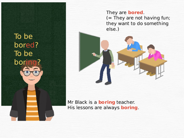 They are bored . (= They are not having fun; they want to do something else.) To be bor ed ? To be bor ing ? Mr Black is a boring teacher. His lessons are always boring . 