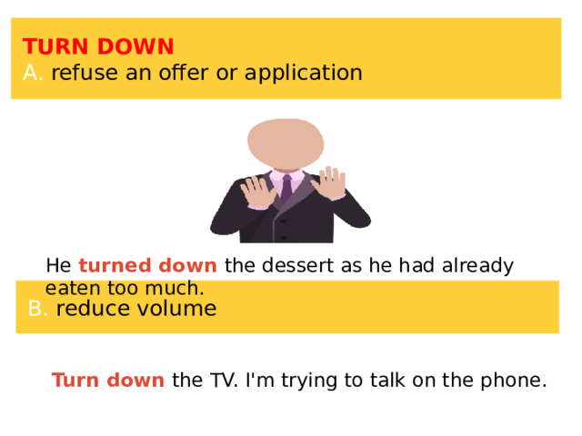 TURN DOWN A. refuse an offer or application He turned down the dessert as he had already eaten too much. B. reduce volume Turn down the TV. I'm trying to talk on the phone. 