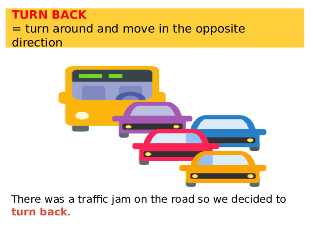 TURN BACK = turn around and move in the opposite direction There was a traffic jam on the road so we decided to turn back . 