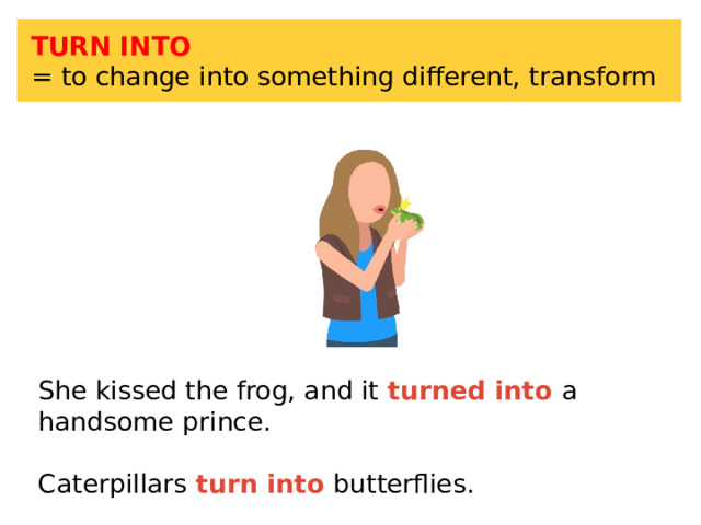 TURN INTO = to change into something different, transform She kissed the frog, and it turned into a handsome prince. Caterpillars turn into butterflies. 